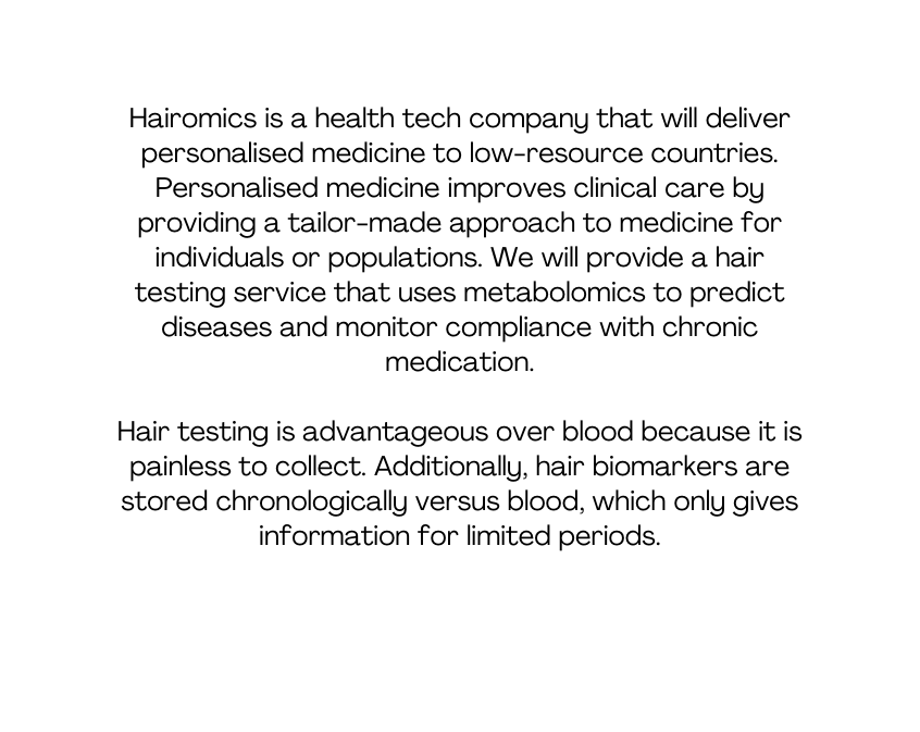 Hairomics is a health tech company that will deliver personalised medicine to low resource countries Personalised medicine improves clinical care by providing a tailor made approach to medicine for individuals or populations We will provide a hair testing service that uses metabolomics to predict diseases and monitor compliance with chronic medication Hair testing is advantageous over blood because it is painless to collect Additionally hair biomarkers are stored chronologically versus blood which only gives information for limited periods