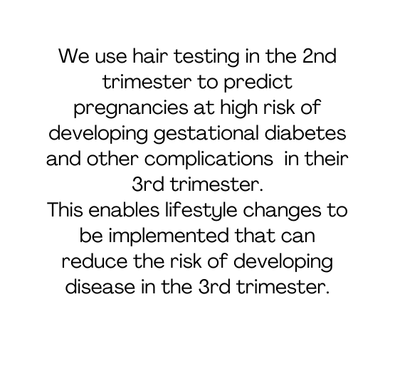 We use hair testing in the 2nd trimester to predict pregnancies at high risk of developing gestational diabetes and other complications in their 3rd trimester This enables lifestyle changes to be implemented that can reduce the risk of developing disease in the 3rd trimester